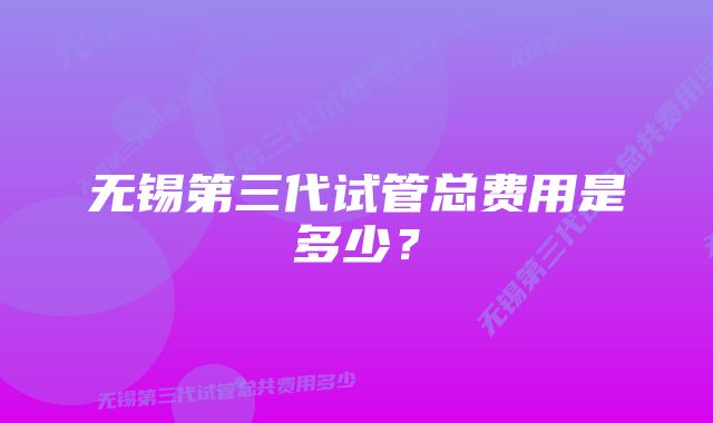 无锡第三代试管总费用是多少？