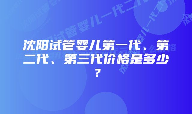 沈阳试管婴儿第一代、第二代、第三代价格是多少？