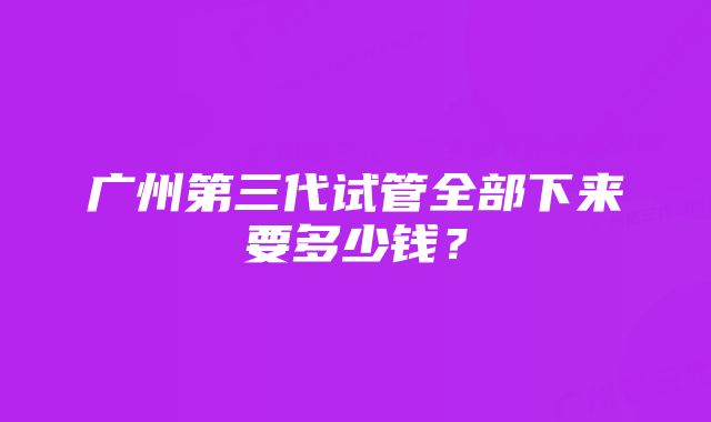 广州第三代试管全部下来要多少钱？