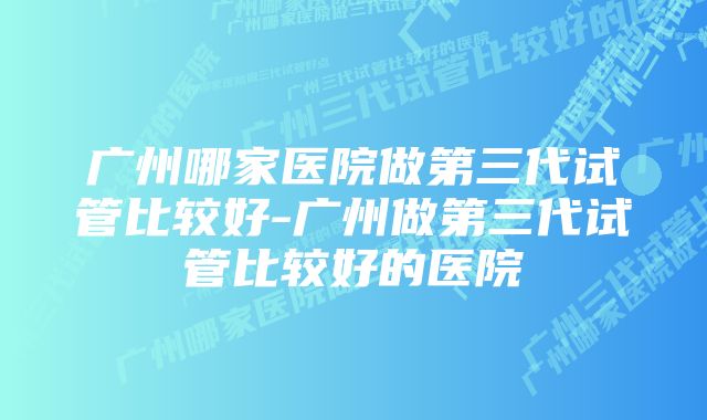 广州哪家医院做第三代试管比较好-广州做第三代试管比较好的医院