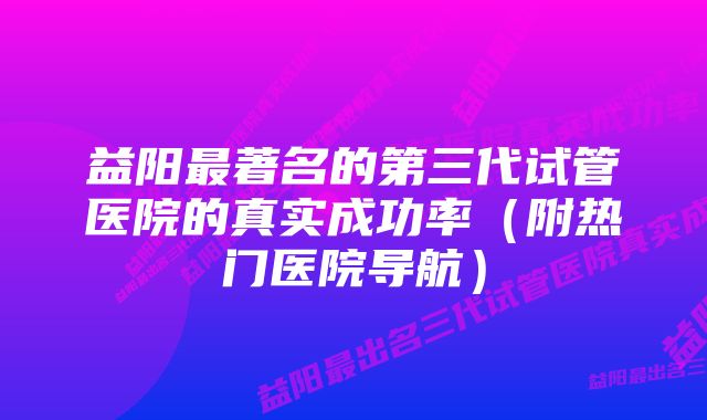 益阳最著名的第三代试管医院的真实成功率（附热门医院导航）