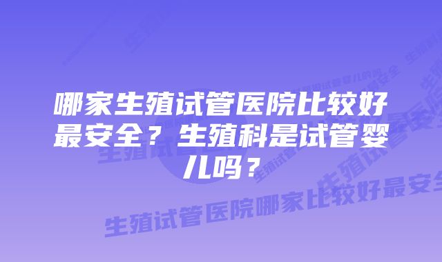 哪家生殖试管医院比较好最安全？生殖科是试管婴儿吗？