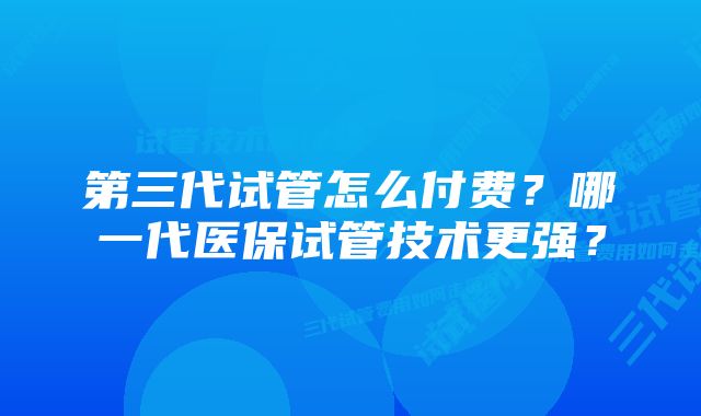 第三代试管怎么付费？哪一代医保试管技术更强？