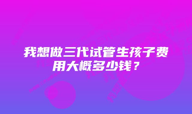 我想做三代试管生孩子费用大概多少钱？