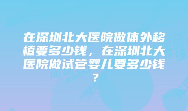 在深圳北大医院做体外移植要多少钱，在深圳北大医院做试管婴儿要多少钱？