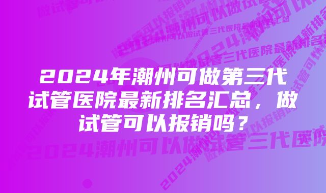 2024年潮州可做第三代试管医院最新排名汇总，做试管可以报销吗？