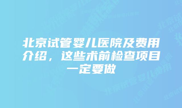 北京试管婴儿医院及费用介绍，这些术前检查项目一定要做