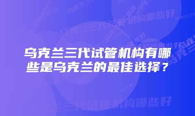 乌克兰三代试管机构有哪些是乌克兰的最佳选择？