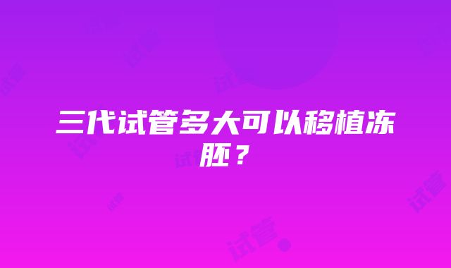 三代试管多大可以移植冻胚？