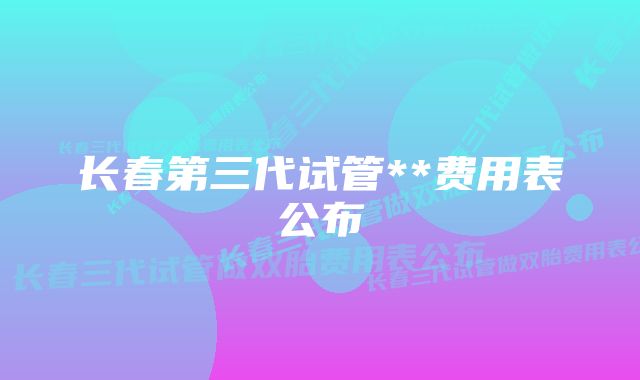 长春第三代试管**费用表公布