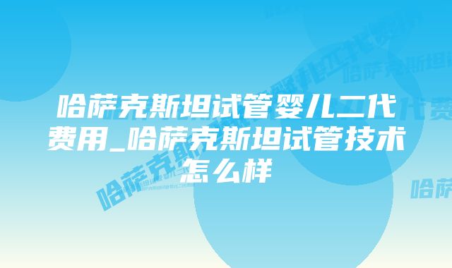 哈萨克斯坦试管婴儿二代费用_哈萨克斯坦试管技术怎么样