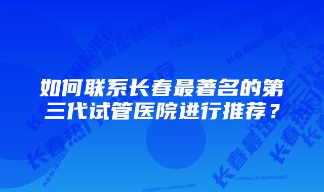 如何联系长春最著名的第三代试管医院进行推荐？