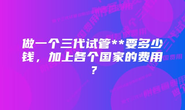 做一个三代试管**要多少钱，加上各个国家的费用？