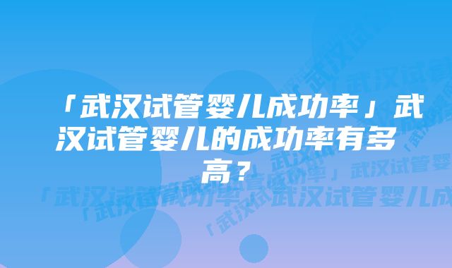 「武汉试管婴儿成功率」武汉试管婴儿的成功率有多高？