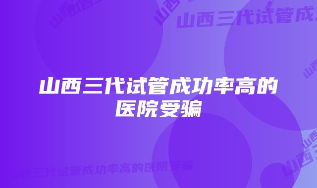 山西三代试管成功率高的医院受骗