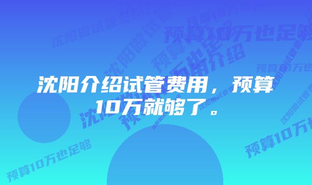 沈阳介绍试管费用，预算10万就够了。