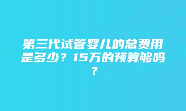 第三代试管婴儿的总费用是多少？15万的预算够吗？