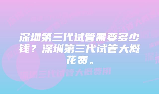 深圳第三代试管需要多少钱？深圳第三代试管大概花费。