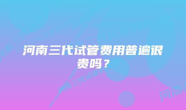 河南三代试管费用普遍很贵吗？