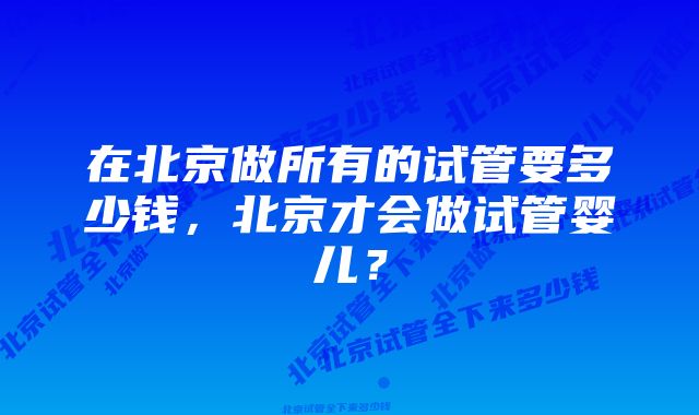 在北京做所有的试管要多少钱，北京才会做试管婴儿？