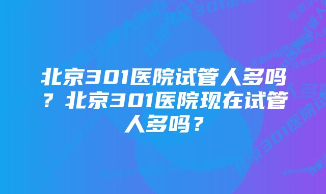 北京301医院试管人多吗？北京301医院现在试管人多吗？