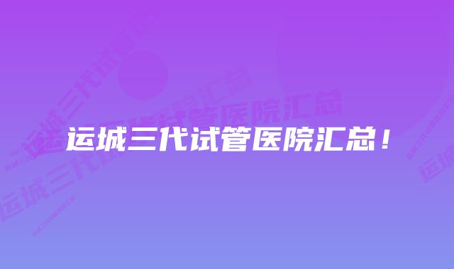 运城三代试管医院汇总！