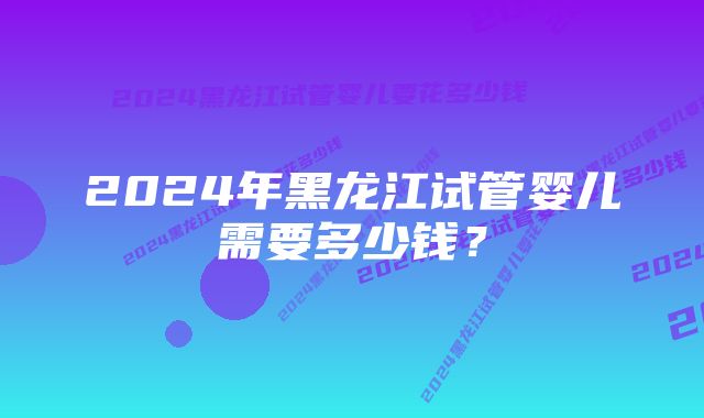 2024年黑龙江试管婴儿需要多少钱？