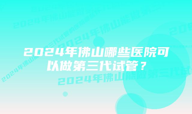 2024年佛山哪些医院可以做第三代试管？