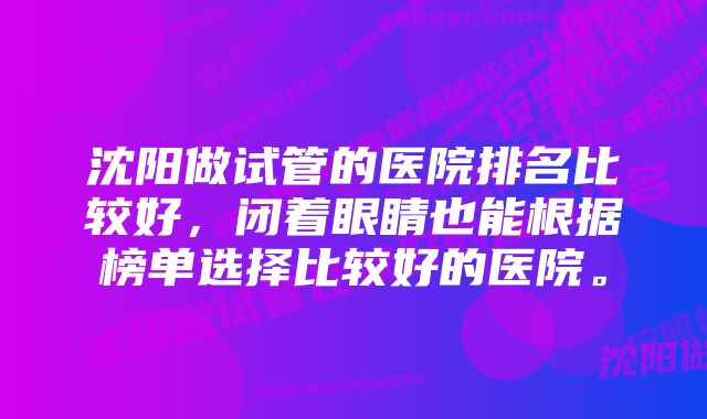 沈阳做试管的医院排名比较好，闭着眼睛也能根据榜单选择比较好的医院。