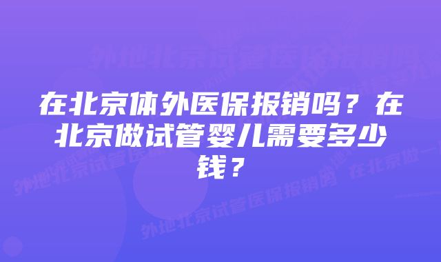 在北京体外医保报销吗？在北京做试管婴儿需要多少钱？