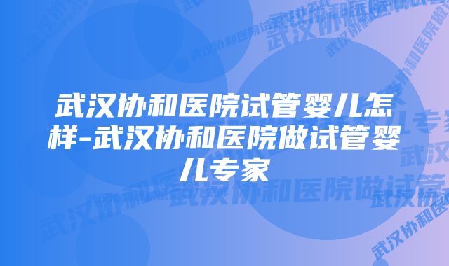 武汉协和医院试管婴儿怎样-武汉协和医院做试管婴儿专家