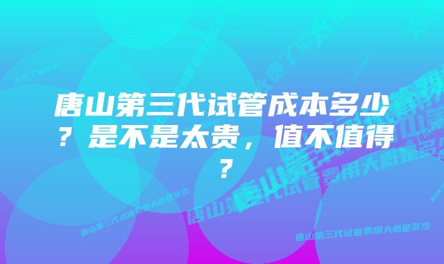 唐山第三代试管成本多少？是不是太贵，值不值得？