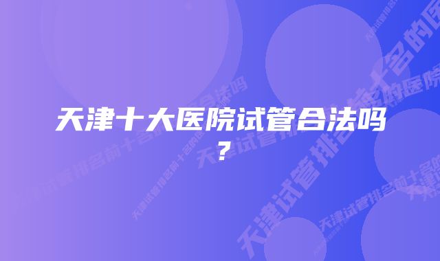 天津十大医院试管合法吗？