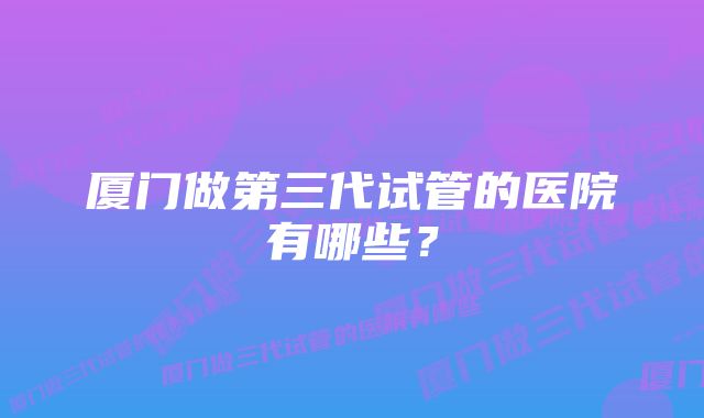 厦门做第三代试管的医院有哪些？