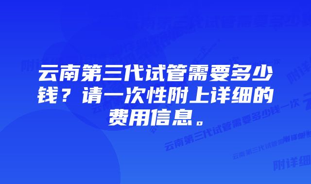 云南第三代试管需要多少钱？请一次性附上详细的费用信息。