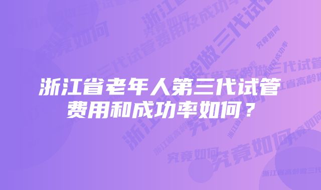 浙江省老年人第三代试管费用和成功率如何？