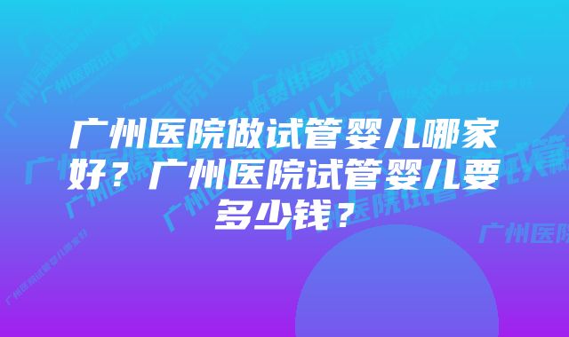 广州医院做试管婴儿哪家好？广州医院试管婴儿要多少钱？