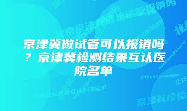 京津冀做试管可以报销吗？京津冀检测结果互认医院名单