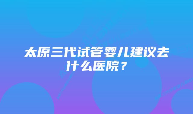 太原三代试管婴儿建议去什么医院？