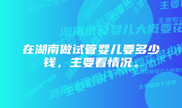 在湖南做试管婴儿要多少钱，主要看情况。