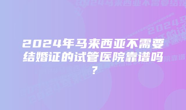 2024年马来西亚不需要结婚证的试管医院靠谱吗？