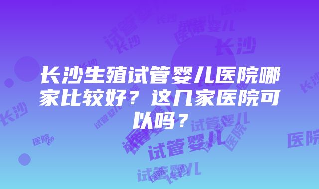 长沙生殖试管婴儿医院哪家比较好？这几家医院可以吗？