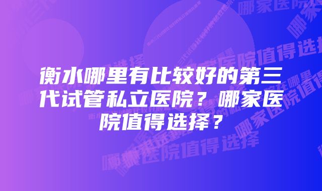 衡水哪里有比较好的第三代试管私立医院？哪家医院值得选择？