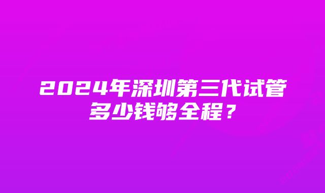 2024年深圳第三代试管多少钱够全程？