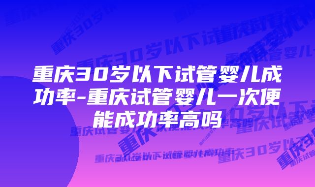 重庆30岁以下试管婴儿成功率-重庆试管婴儿一次便能成功率高吗