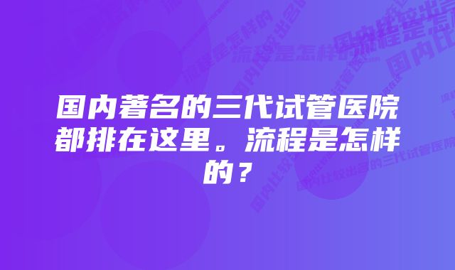 国内著名的三代试管医院都排在这里。流程是怎样的？