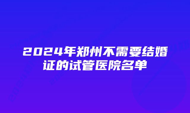 2024年郑州不需要结婚证的试管医院名单