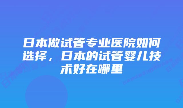 日本做试管专业医院如何选择，日本的试管婴儿技术好在哪里