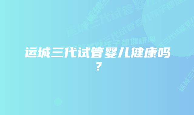 运城三代试管婴儿健康吗？