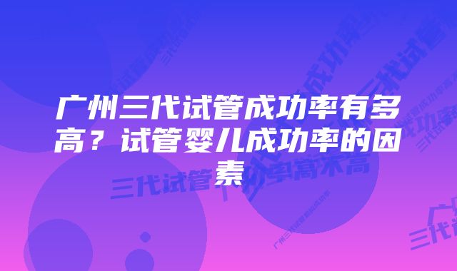 广州三代试管成功率有多高？试管婴儿成功率的因素